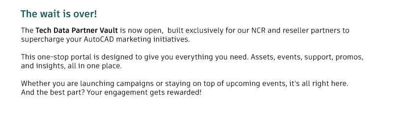 Tech Data Partner vault is now open, built exclusively for our NCR and reseller partners to supercharge your AUTOCAD marketing initiatives. This one-stop portal is designed to give you all marketing materials including assets, events, support, promos and insights.